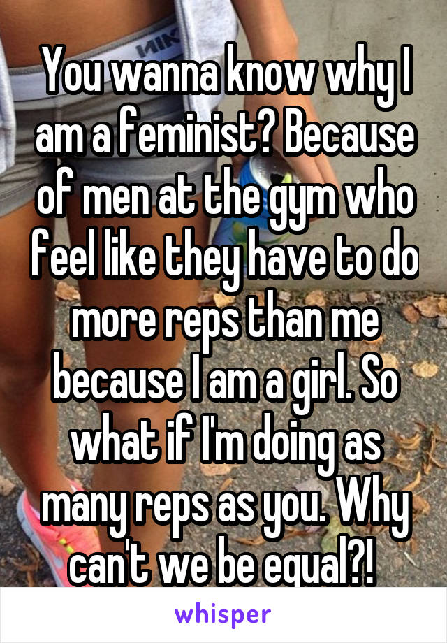 You wanna know why I am a feminist? Because of men at the gym who feel like they have to do more reps than me because I am a girl. So what if I'm doing as many reps as you. Why can't we be equal?! 