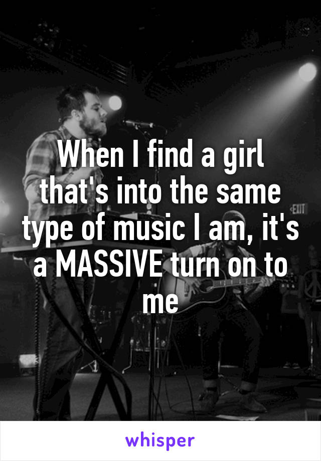 When I find a girl that's into the same type of music I am, it's a MASSIVE turn on to me