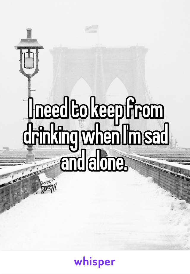 I need to keep from drinking when I'm sad and alone. 