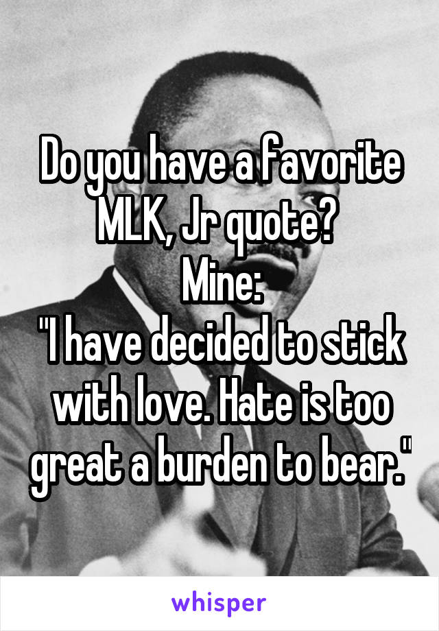 Do you have a favorite MLK, Jr quote? 
Mine:
"I have decided to stick with love. Hate is too great a burden to bear."