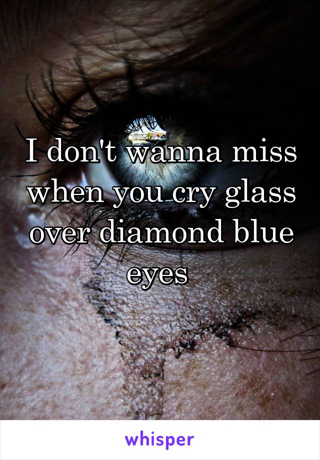 I don't wanna miss when you cry glass over diamond blue eyes 
