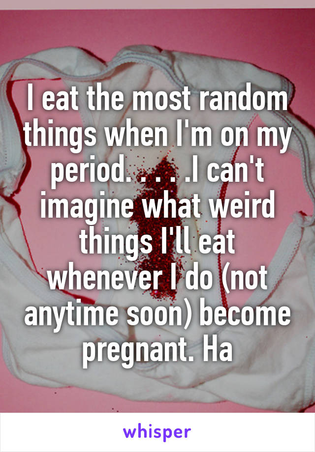 I eat the most random things when I'm on my period. . . . .I can't imagine what weird things I'll eat whenever I do (not anytime soon) become pregnant. Ha