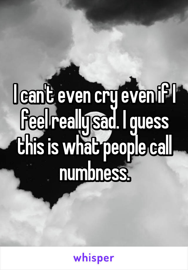 I can't even cry even if I feel really sad. I guess this is what people call numbness.