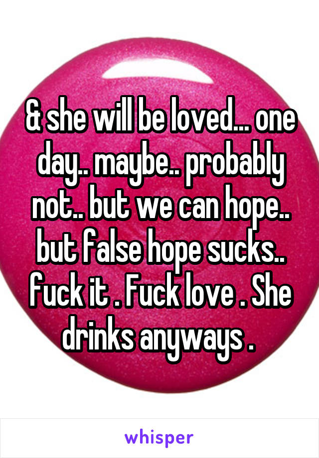 & she will be loved... one day.. maybe.. probably not.. but we can hope.. but false hope sucks.. fuck it . Fuck love . She drinks anyways . 