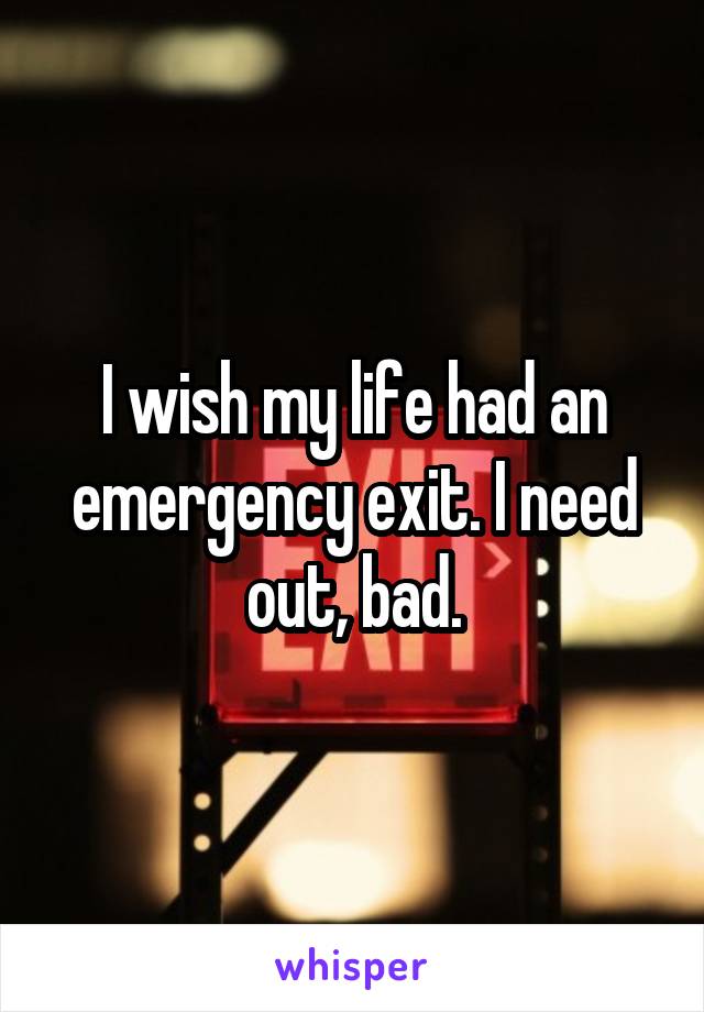 I wish my life had an emergency exit. I need out, bad.