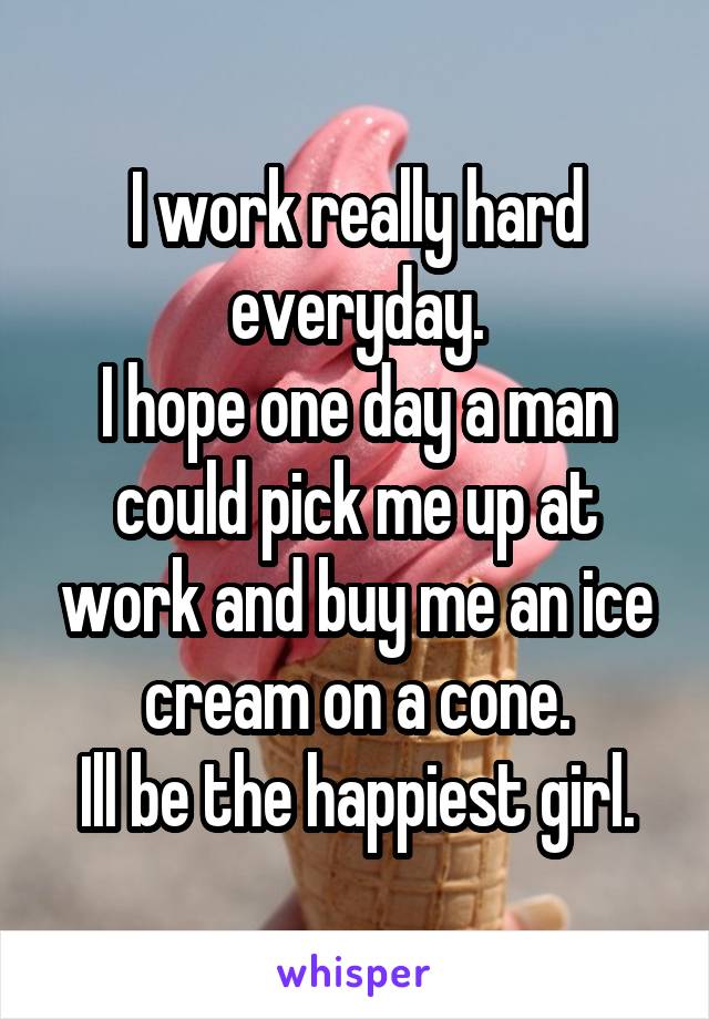 I work really hard everyday.
I hope one day a man could pick me up at work and buy me an ice cream on a cone.
Ill be the happiest girl.