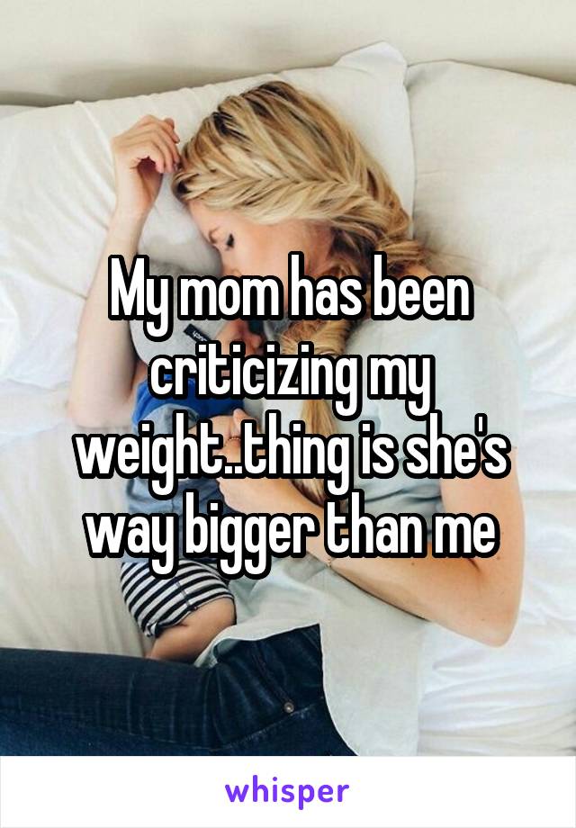 My mom has been criticizing my weight..thing is she's way bigger than me