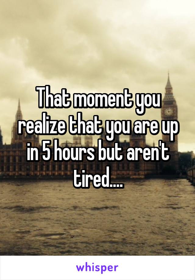 That moment you realize that you are up in 5 hours but aren't tired....