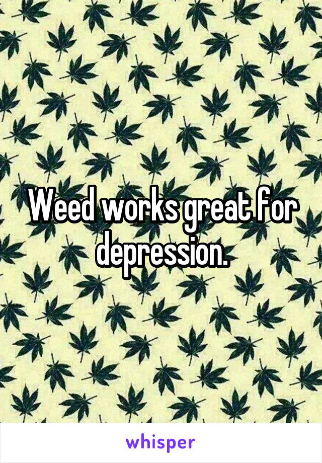 Weed works great for depression.