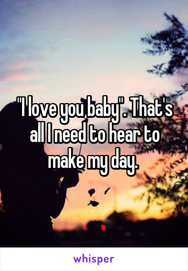 "I love you baby". That's all I need to hear to make my day. 