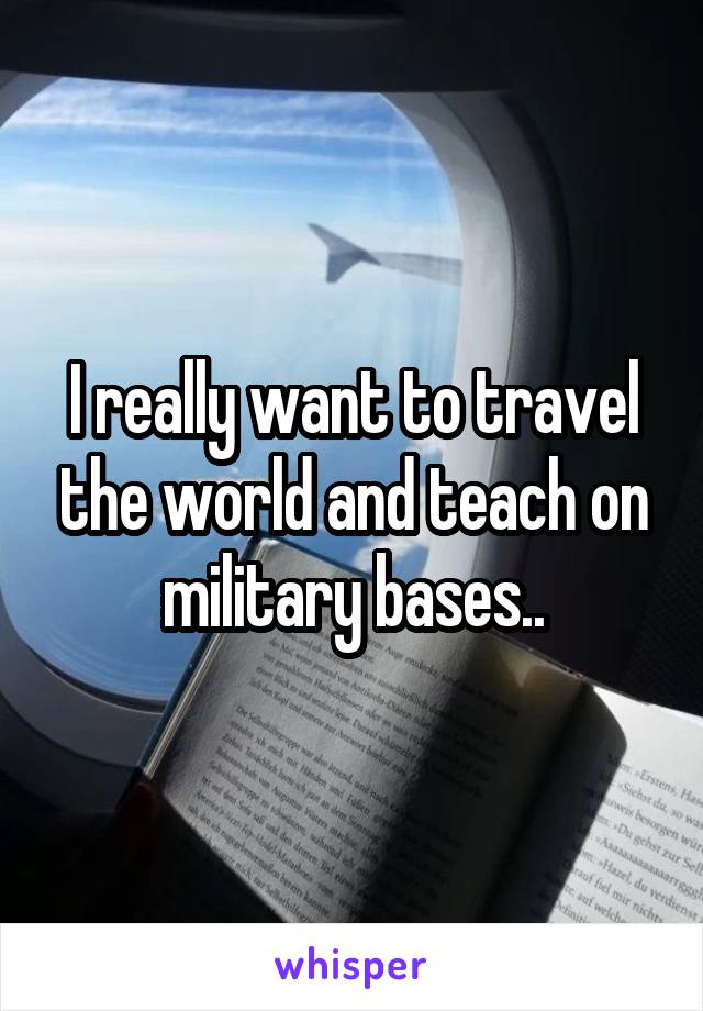 I really want to travel the world and teach on military bases..