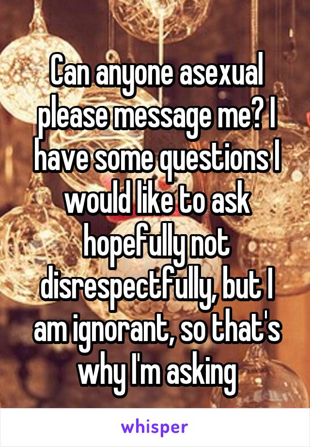 Can anyone asexual please message me? I have some questions I would like to ask hopefully not disrespectfully, but I am ignorant, so that's why I'm asking