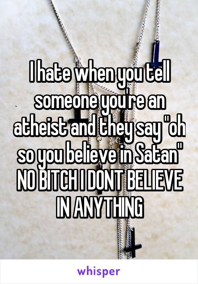 I hate when you tell someone you're an atheist and they say "oh so you believe in Satan" NO BITCH I DONT BELIEVE IN ANYTHING