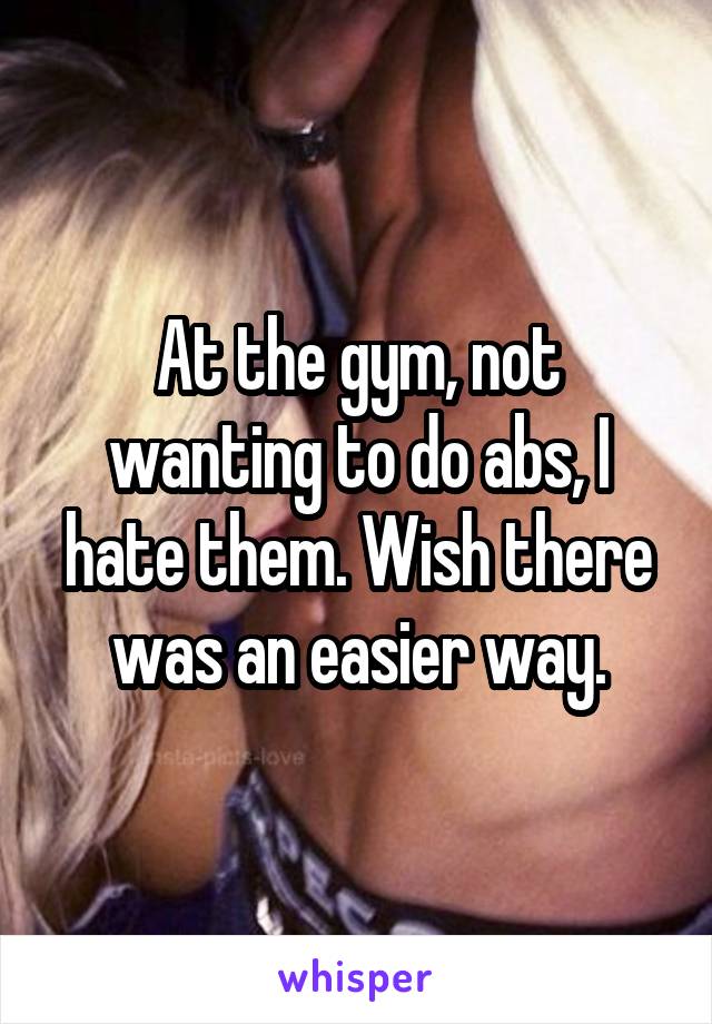 At the gym, not wanting to do abs, I hate them. Wish there was an easier way.