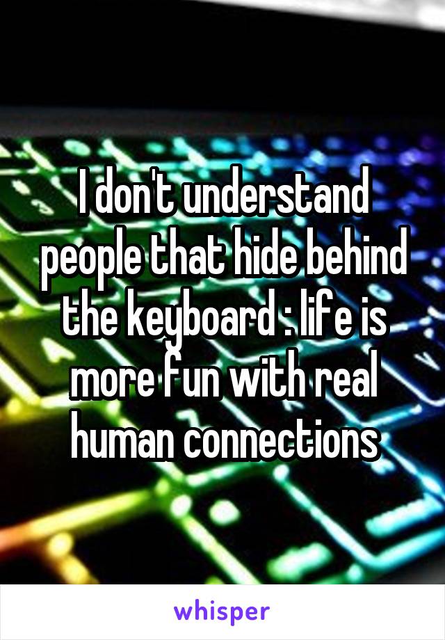 I don't understand people that hide behind the keyboard : life is more fun with real human connections