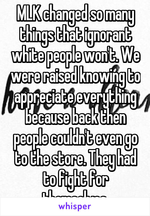 MLK changed so many things that ignorant white people won't. We were raised knowing to appreciate everything because back then people couldn't even go to the store. They had to fight for themselves.