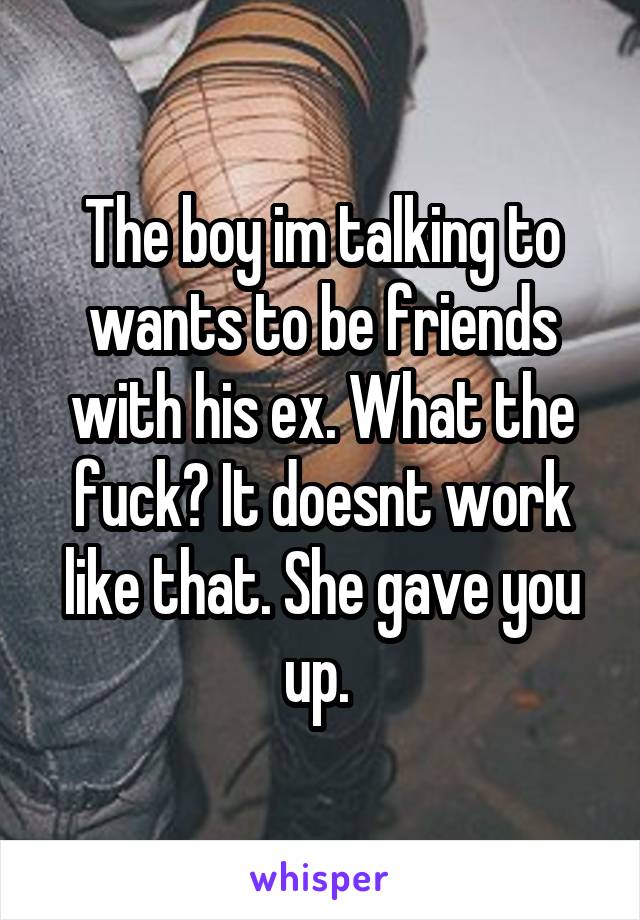 The boy im talking to wants to be friends with his ex. What the fuck? It doesnt work like that. She gave you up. 