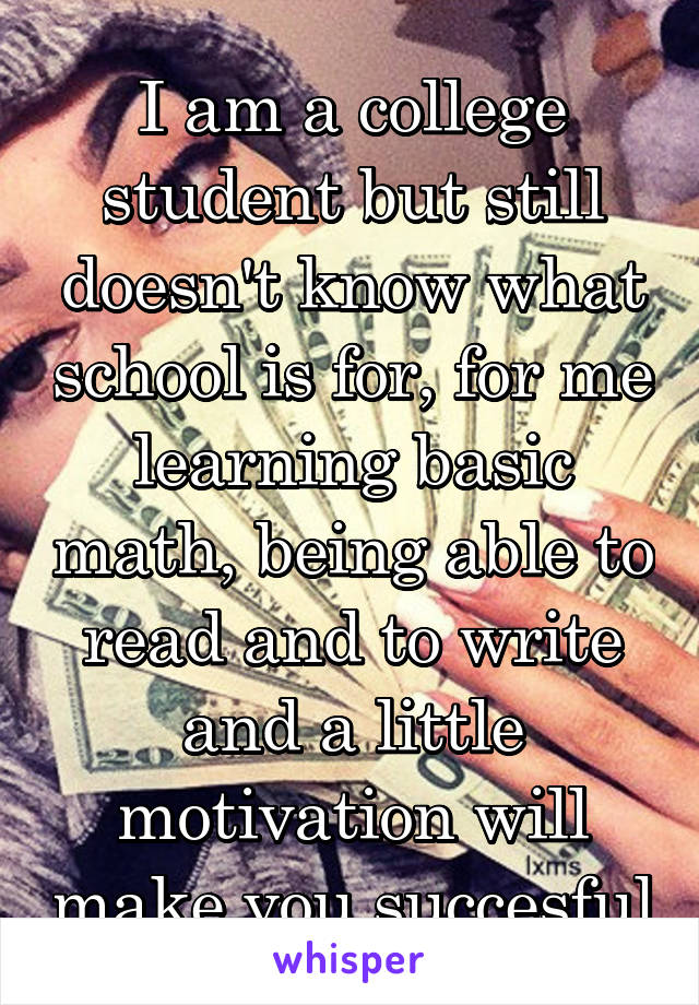 I am a college student but still doesn't know what school is for, for me learning basic math, being able to read and to write and a little motivation will make you succesful