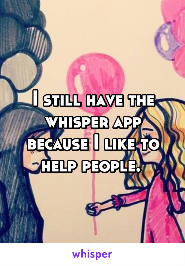 I still have the whisper app because I like to help people. 