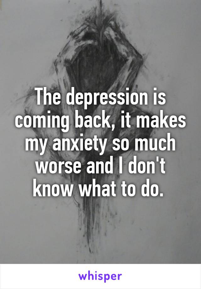 The depression is coming back, it makes my anxiety so much worse and I don't know what to do. 