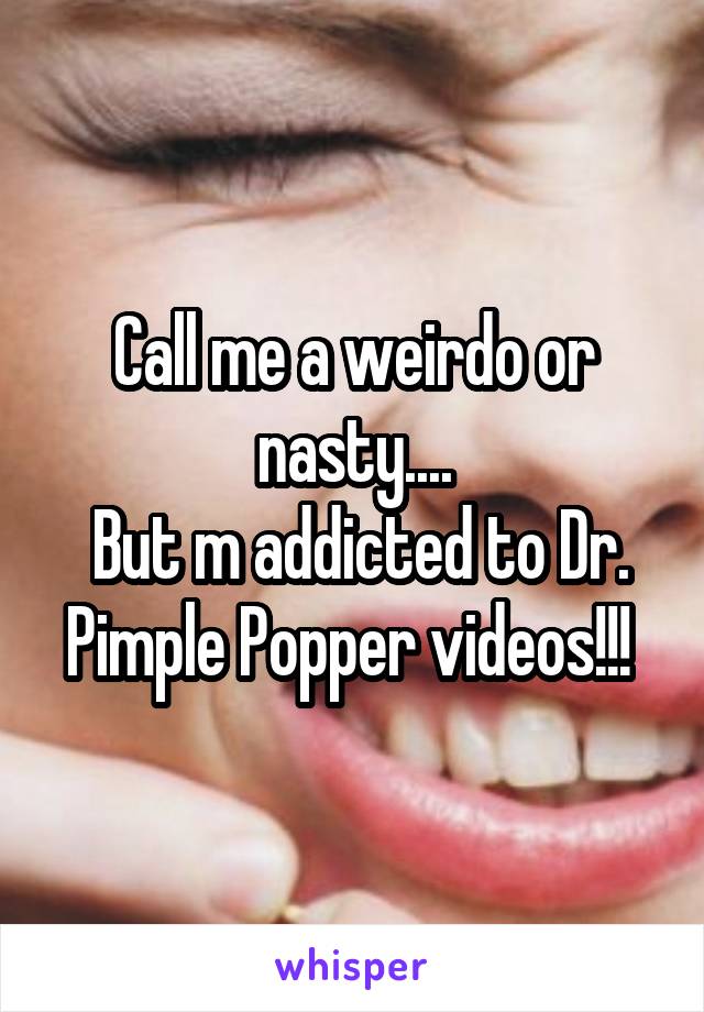 Call me a weirdo or nasty....
 But m addicted to Dr. Pimple Popper videos!!! 