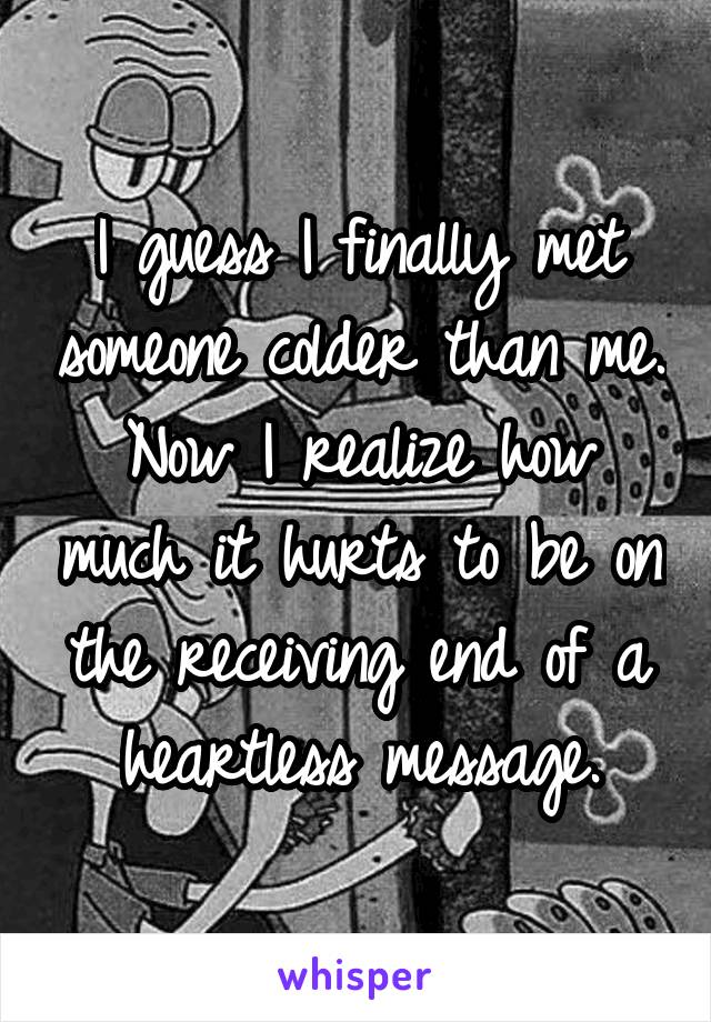 I guess I finally met someone colder than me. Now I realize how much it hurts to be on the receiving end of a heartless message.