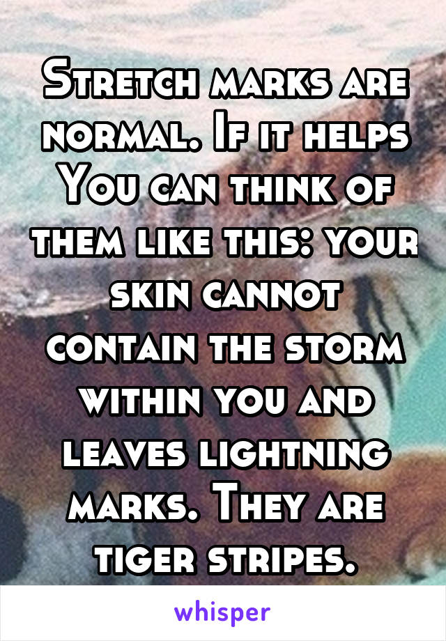 Stretch marks are normal. If it helps You can think of them like this: your skin cannot contain the storm within you and leaves lightning marks. They are tiger stripes.