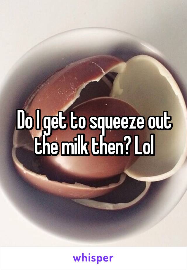 Do I get to squeeze out the milk then? Lol