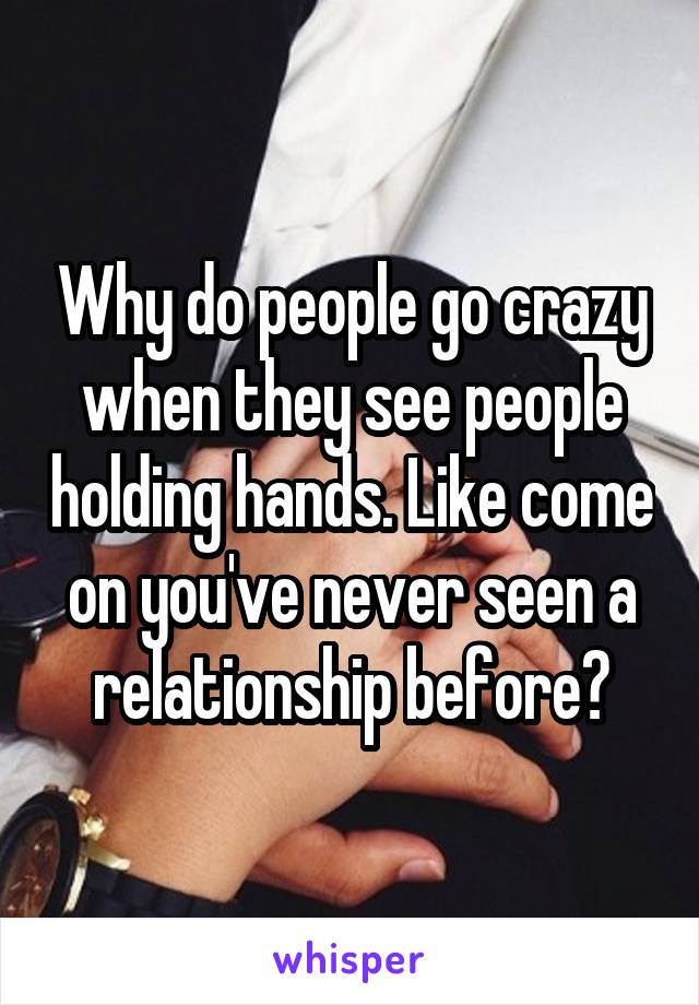 Why do people go crazy when they see people holding hands. Like come on you've never seen a relationship before?