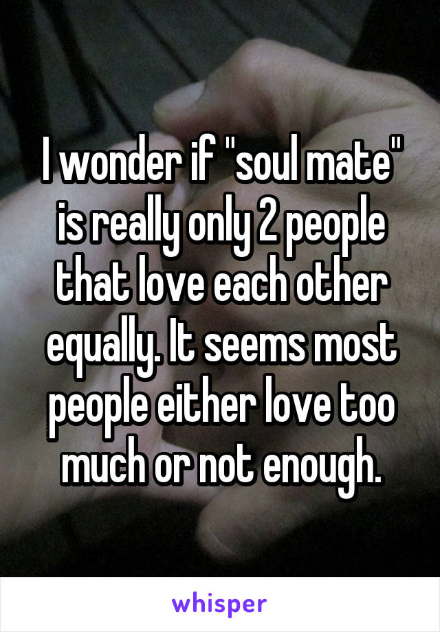 I wonder if "soul mate" is really only 2 people that love each other equally. It seems most people either love too much or not enough.