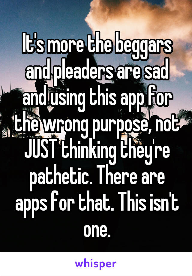 It's more the beggars and pleaders are sad and using this app for the wrong purpose, not JUST thinking they're pathetic. There are apps for that. This isn't one.