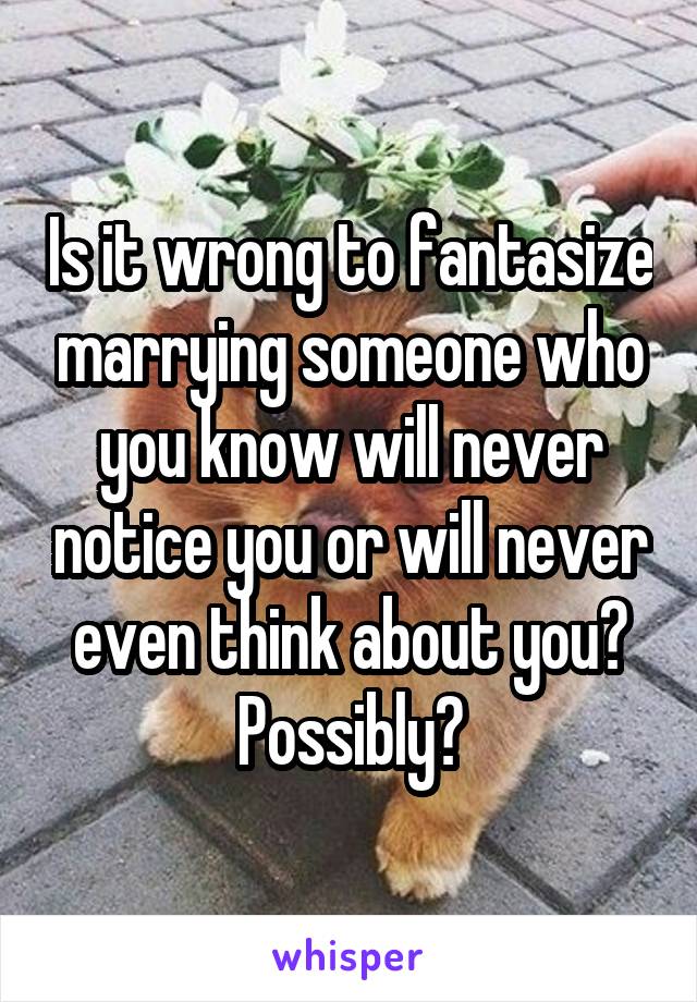 Is it wrong to fantasize marrying someone who you know will never notice you or will never even think about you? Possibly?