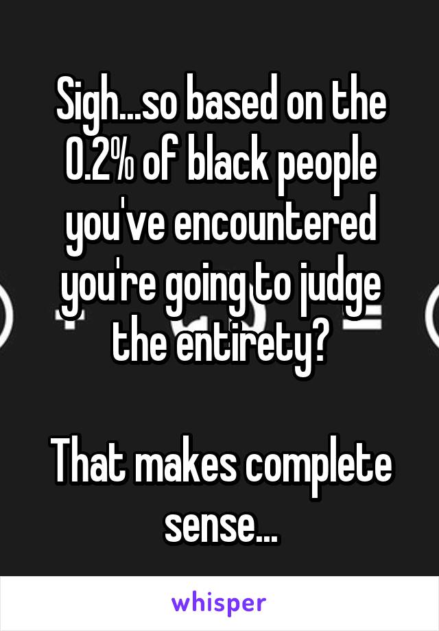 Sigh...so based on the 0.2% of black people you've encountered you're going to judge the entirety?

That makes complete sense...