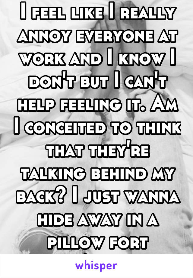 I feel like I really annoy everyone at work and I know I don't but I can't help feeling it. Am I conceited to think that they're talking behind my back? I just wanna hide away in a pillow fort w/music