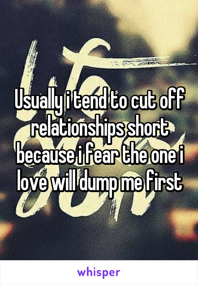 Usually i tend to cut off relationships short because i fear the one i love will dump me first