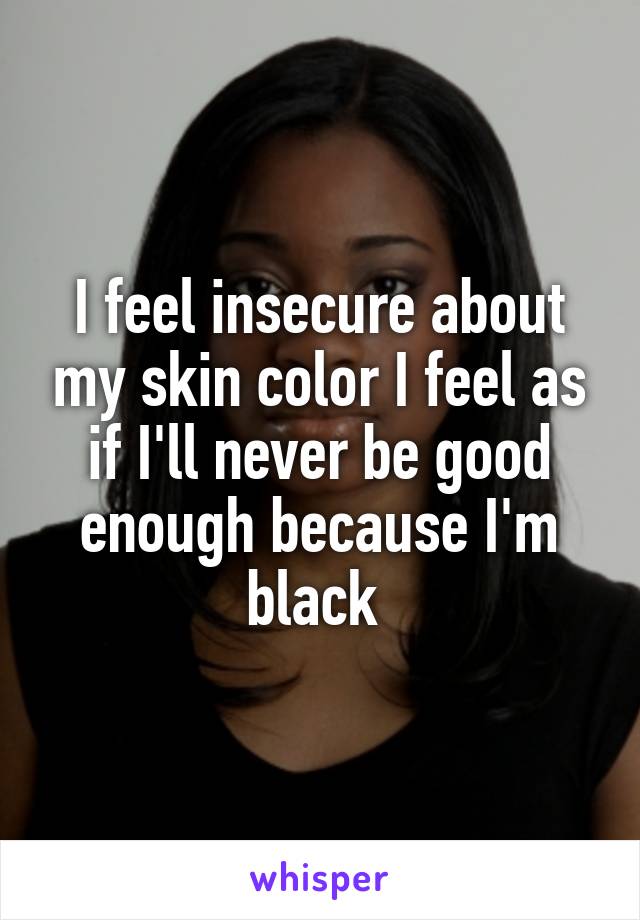 I feel insecure about my skin color I feel as if I'll never be good enough because I'm black 