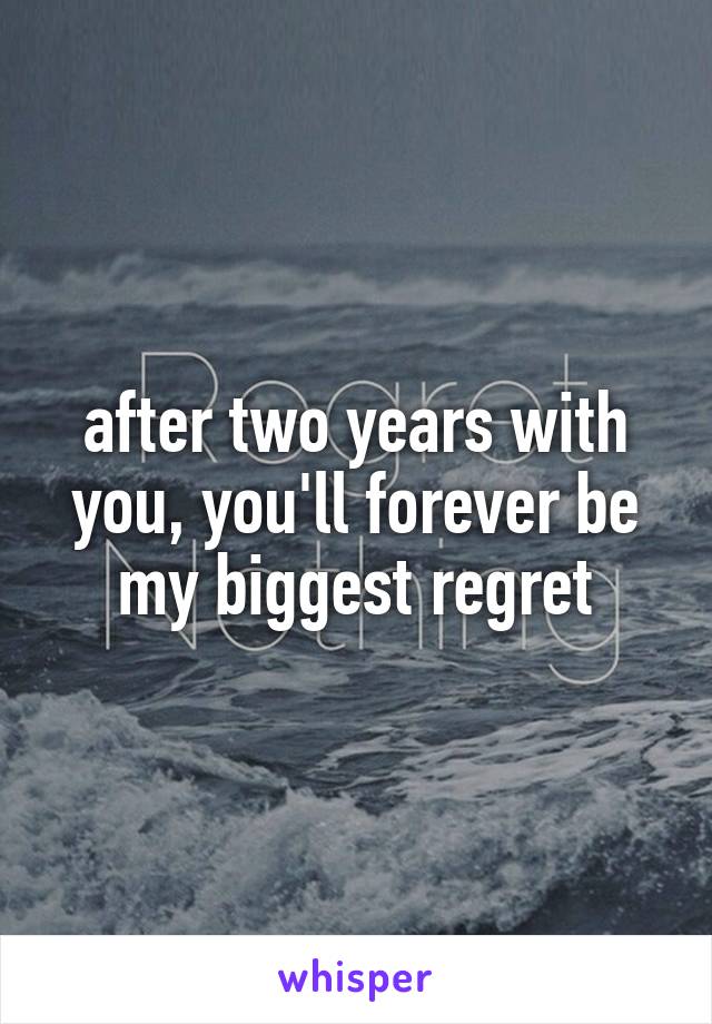 after two years with you, you'll forever be my biggest regret