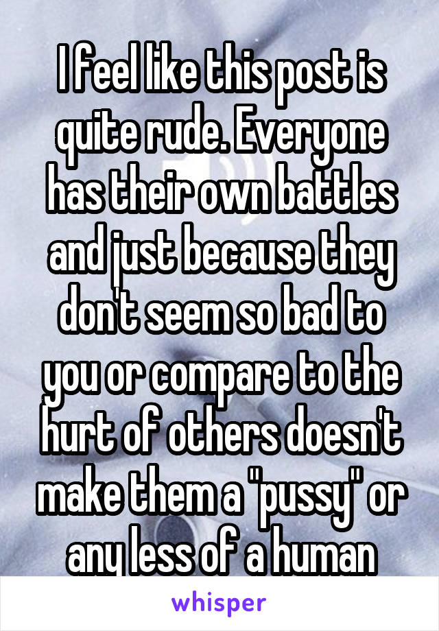 I feel like this post is quite rude. Everyone has their own battles and just because they don't seem so bad to you or compare to the hurt of others doesn't make them a "pussy" or any less of a human