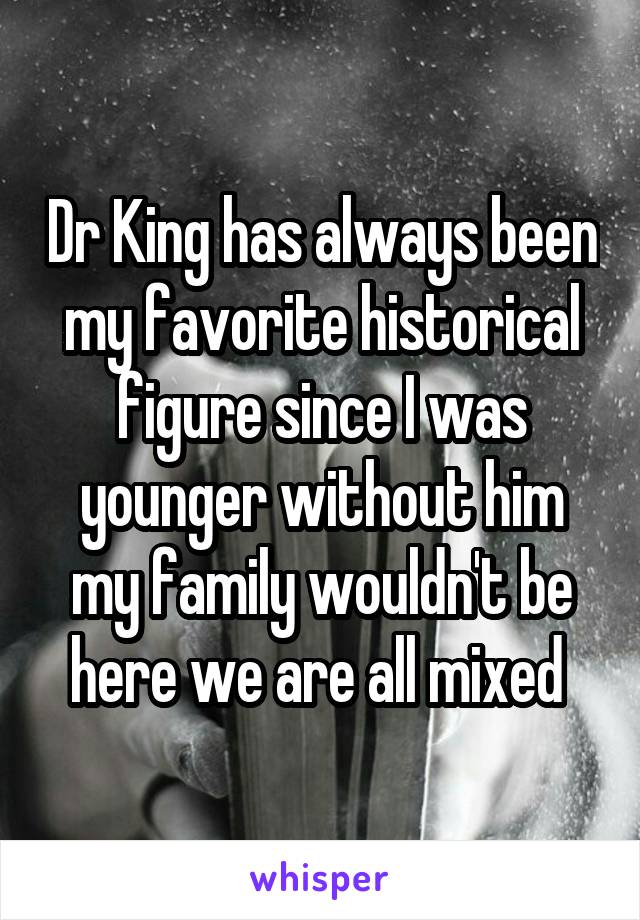 Dr King has always been my favorite historical figure since I was younger without him my family wouldn't be here we are all mixed 