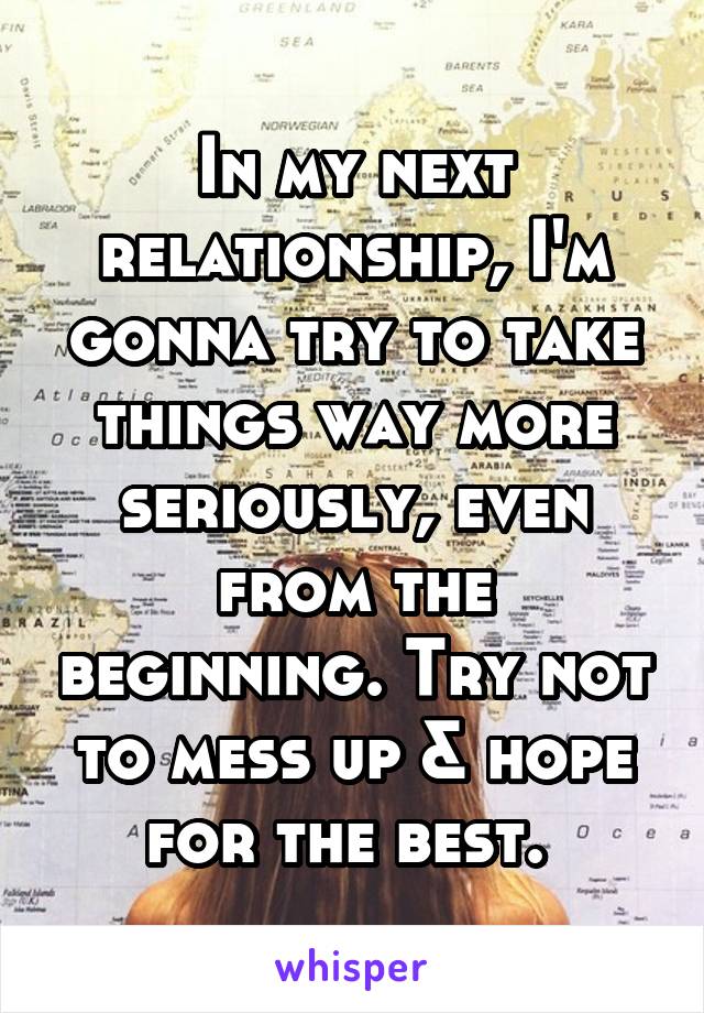 In my next relationship, I'm gonna try to take things way more seriously, even from the beginning. Try not to mess up & hope for the best. 