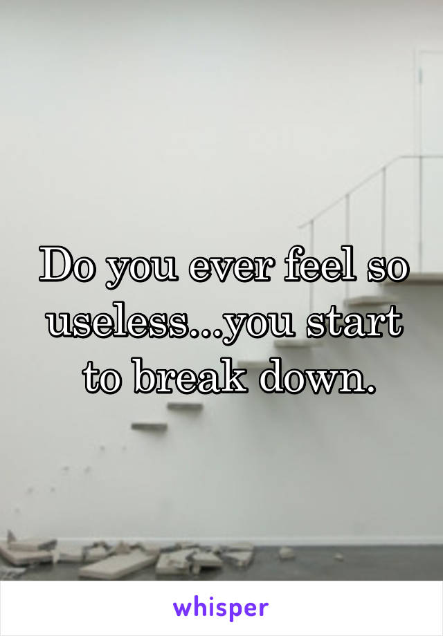 Do you ever feel so useless...you start
 to break down.