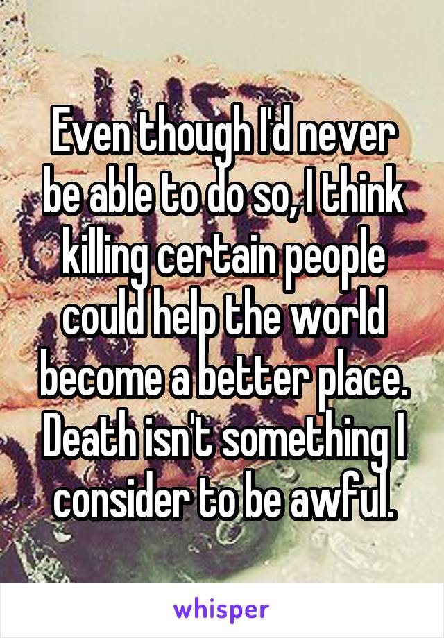 Even though I'd never be able to do so, I think killing certain people could help the world become a better place. Death isn't something I consider to be awful.