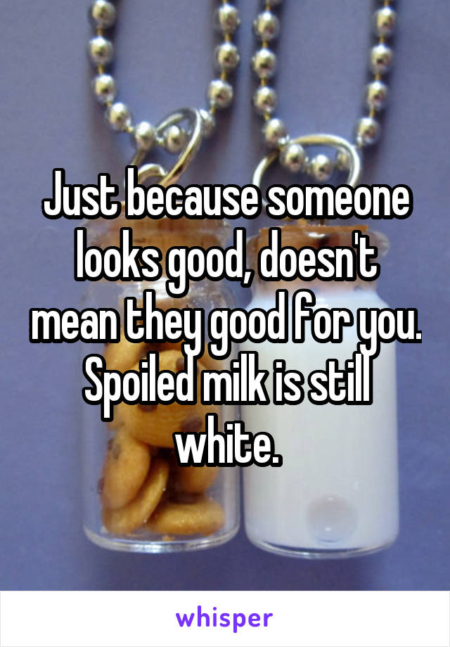 Just because someone looks good, doesn't mean they good for you. Spoiled milk is still white.