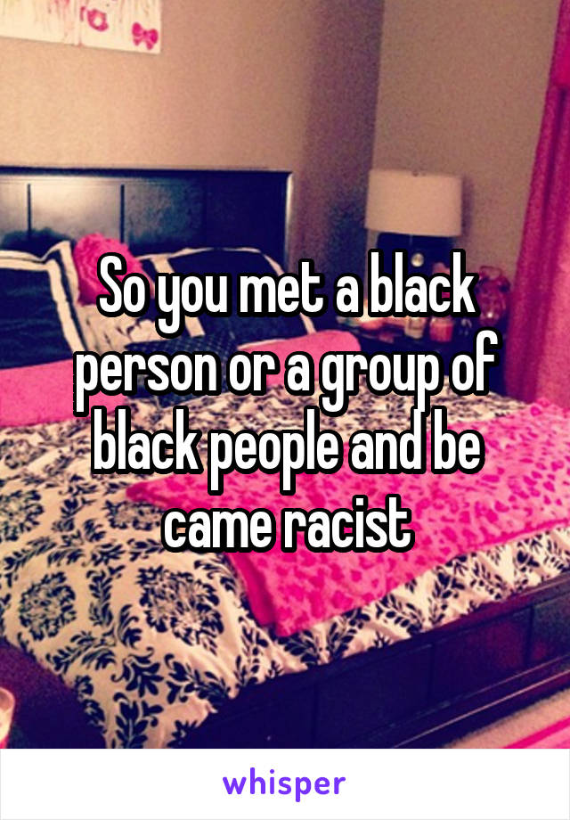 So you met a black person or a group of black people and be came racist