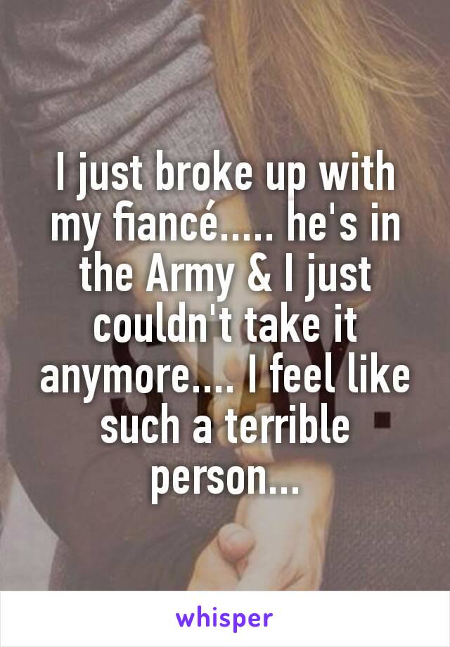 I just broke up with my fiancé..... he's in the Army & I just couldn't take it anymore.... I feel like such a terrible person...