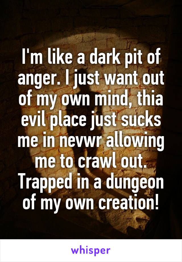 I'm like a dark pit of anger. I just want out of my own mind, thia evil place just sucks me in nevwr allowing me to crawl out. Trapped in a dungeon of my own creation!