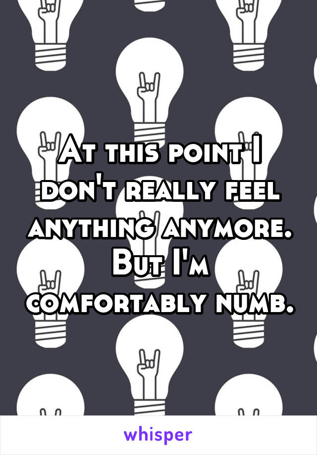 At this point I don't really feel anything anymore. But I'm comfortably numb.