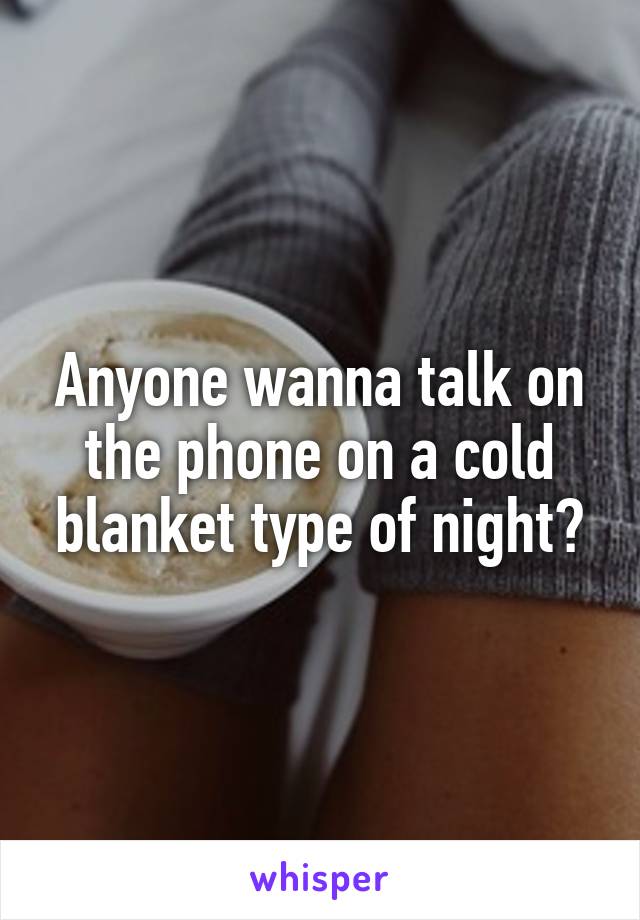 Anyone wanna talk on the phone on a cold blanket type of night?