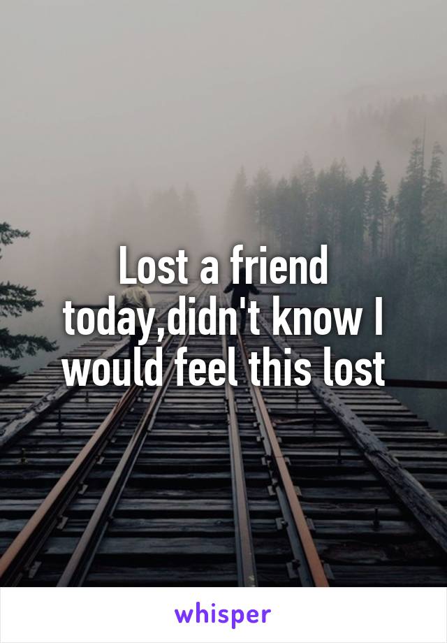 Lost a friend today,didn't know I would feel this lost