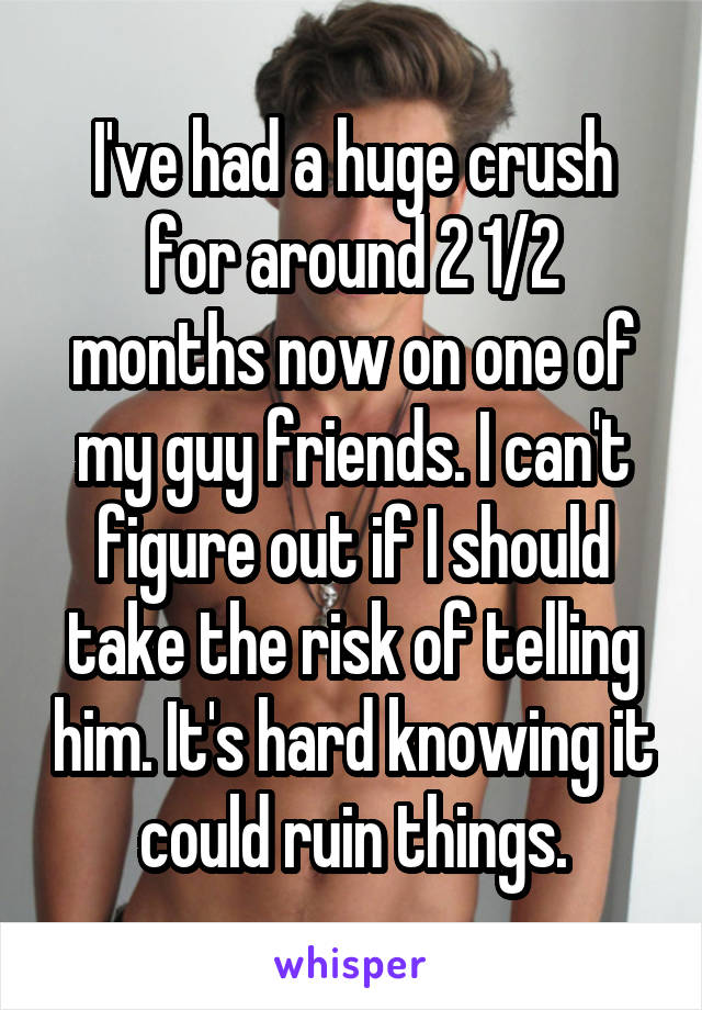 I've had a huge crush for around 2 1/2 months now on one of my guy friends. I can't figure out if I should take the risk of telling him. It's hard knowing it could ruin things.